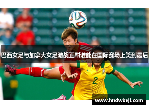 巴西女足与加拿大女足激战正酣谁能在国际赛场上笑到最后